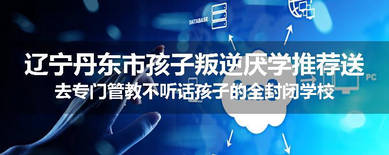 辽宁丹东市孩子叛逆厌学推荐送去专门管教不听话孩子的全封闭学校