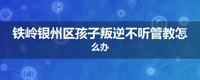 铁岭银州区孩子叛逆不听管教怎么办