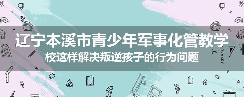 辽宁本溪市青少年军事化管教学校这样解决叛逆孩子的行为问题