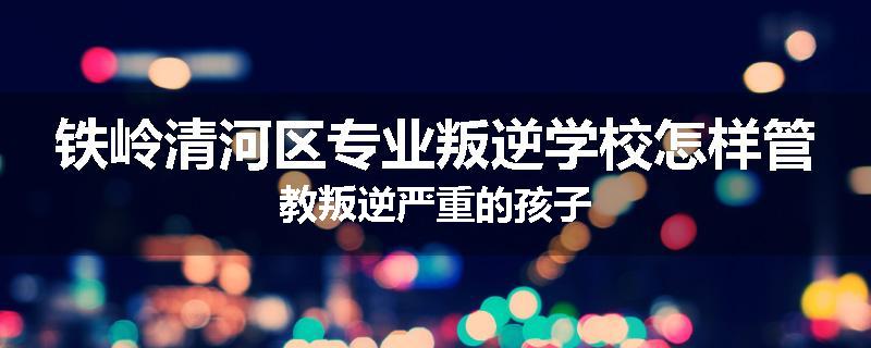 铁岭清河区专业叛逆学校怎样管教叛逆严重的孩子