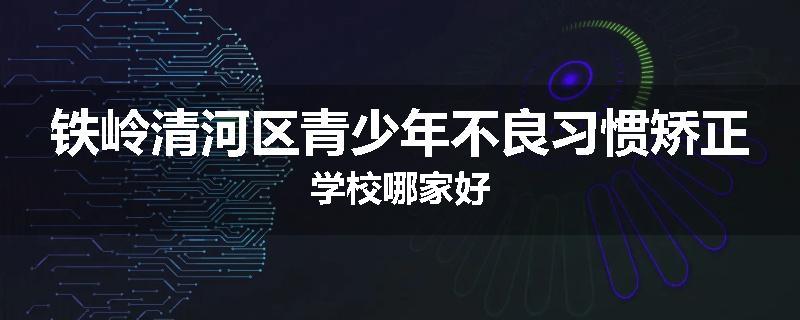 铁岭清河区青少年不良习惯矫正学校哪家好