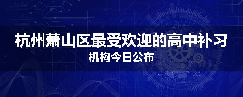 杭州萧山区最受欢迎的高中补习机构今日公布