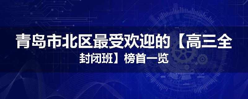 青岛市北区最受欢迎的【高三全封闭班】榜首一览