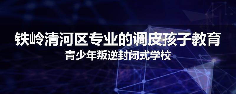 铁岭清河区专业的调皮孩子教育青少年叛逆封闭式学校