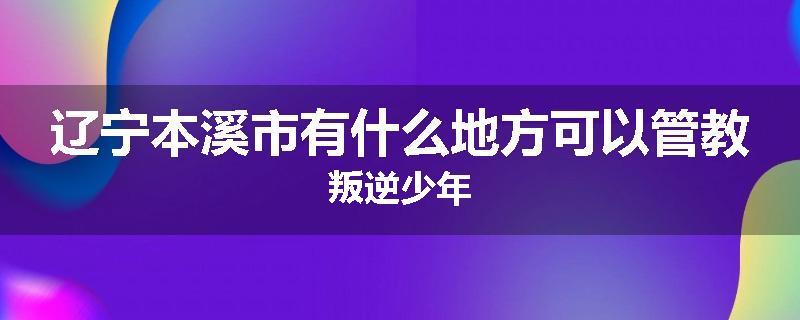 辽宁本溪市有什么地方可以管教叛逆少年