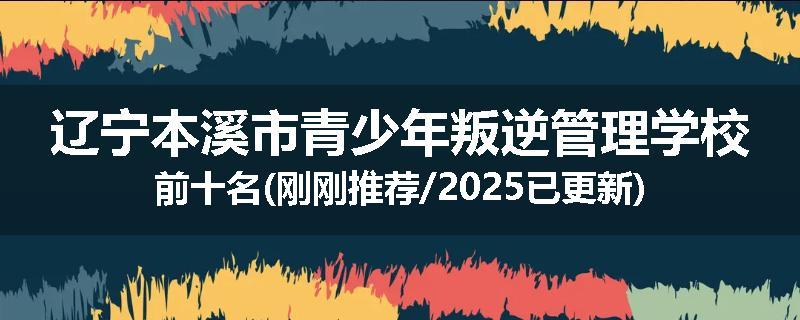 辽宁本溪市青少年叛逆管理学校前十名(刚刚推荐/2025已更新)