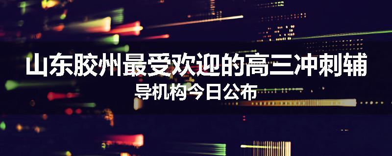 山东胶州最受欢迎的高三冲刺辅导机构今日公布
