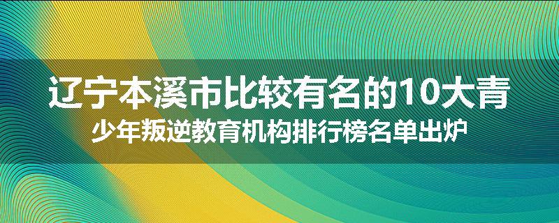 辽宁本溪市比较有名的10大青少年叛逆教育机构排行榜名单出炉