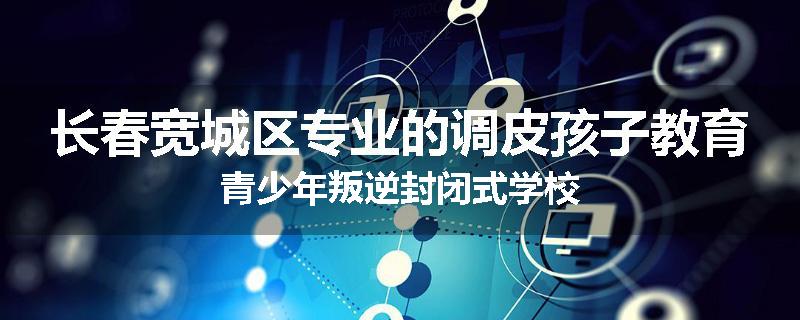长春宽城区专业的调皮孩子教育青少年叛逆封闭式学校