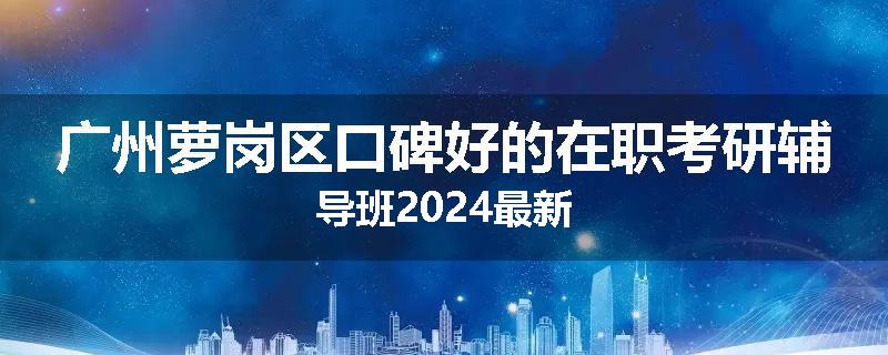 广州萝岗区口碑好的在职考研辅导班2024最新