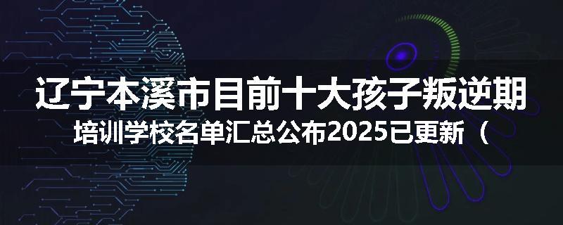 辽宁本溪市目前十大孩子叛逆期培训学校名单汇总公布2025已更新（家长首选）