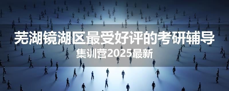 芜湖镜湖区最受好评的考研辅导集训营2025最新