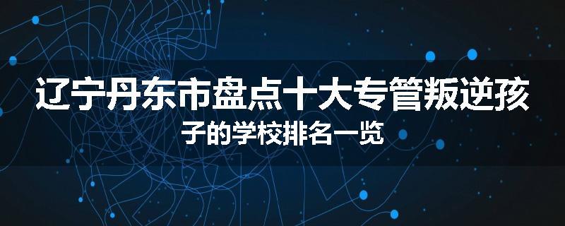 辽宁丹东市盘点十大专管叛逆孩子的学校排名一览