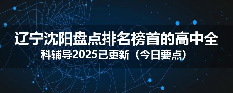 辽宁沈阳盘点排名榜首的高中全科辅导2025已更新（今日要点）