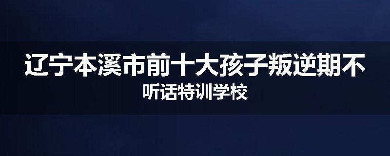 辽宁本溪市前十大孩子叛逆期不听话特训学校