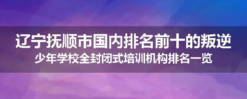 辽宁抚顺市国内排名前十的叛逆少年学校全封闭式培训机构排名一览