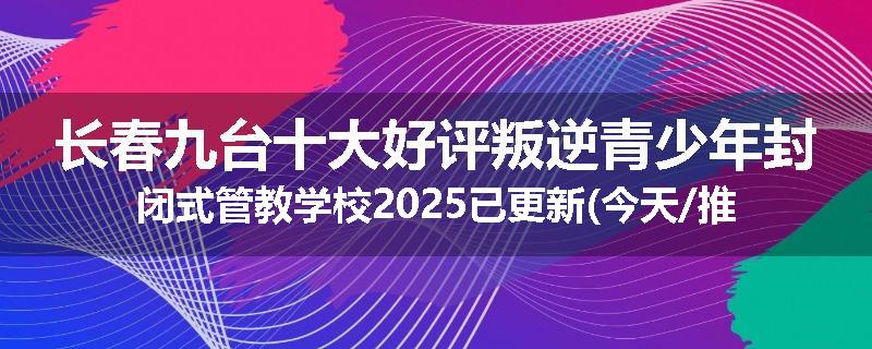 长春九台十大好评叛逆青少年封闭式管教学校2025已更新(今天/推荐)