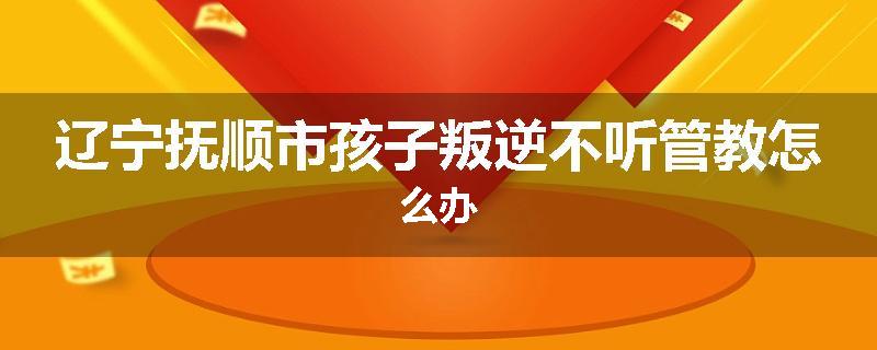 辽宁抚顺市孩子叛逆不听管教怎么办