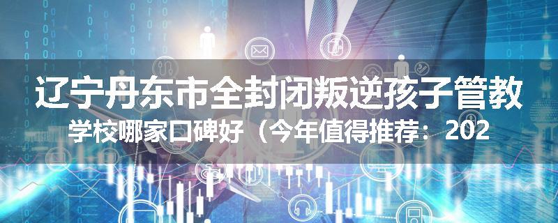 辽宁丹东市全封闭叛逆孩子管教学校哪家口碑好（今年值得推荐：2025已更新）