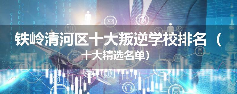 铁岭清河区十大叛逆学校排名（十大精选名单）