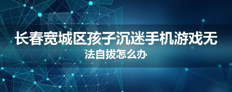 长春宽城区孩子沉迷手机游戏无法自拔怎么办