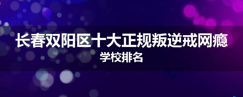 长春双阳区十大正规叛逆戒网瘾学校排名