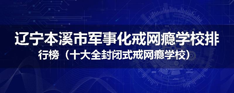 辽宁本溪市军事化戒网瘾学校排行榜（十大全封闭式戒网瘾学校）
