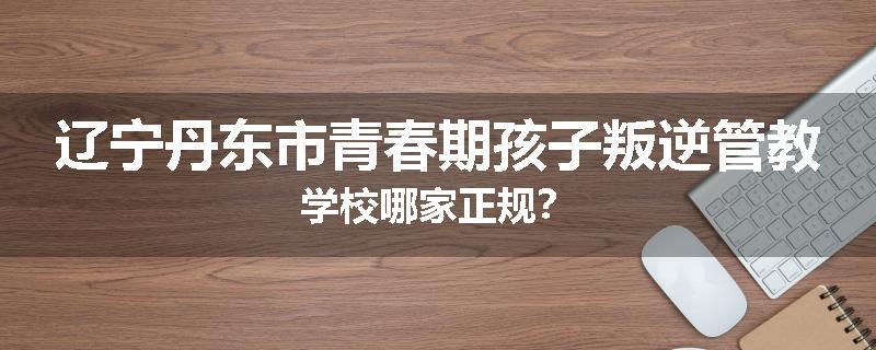 辽宁丹东市青春期孩子叛逆管教学校哪家正规？