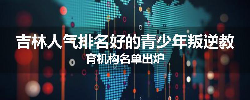 吉林人气排名好的青少年叛逆教育机构名单出炉