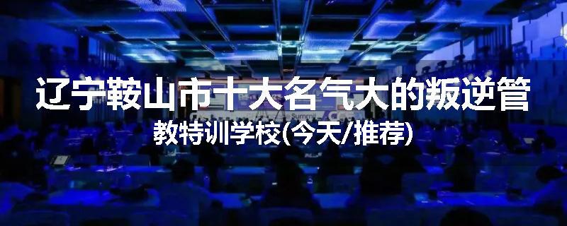 辽宁鞍山市十大名气大的叛逆管教特训学校(今天/推荐)