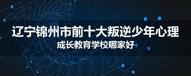 辽宁锦州市前十大叛逆少年心理成长教育学校哪家好