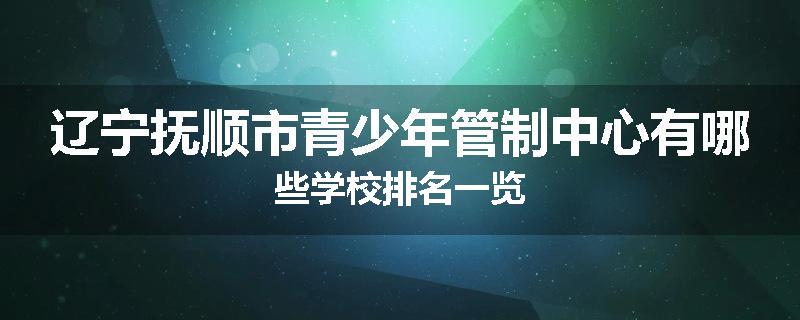 辽宁抚顺市青少年管制中心有哪些学校排名一览