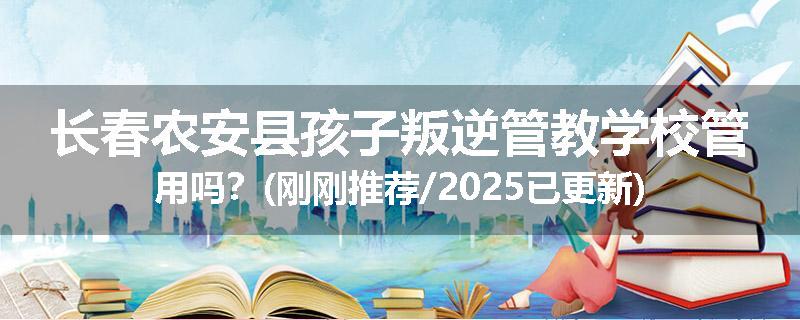 长春农安县孩子叛逆管教学校管用吗？(刚刚推荐/2025已更新)