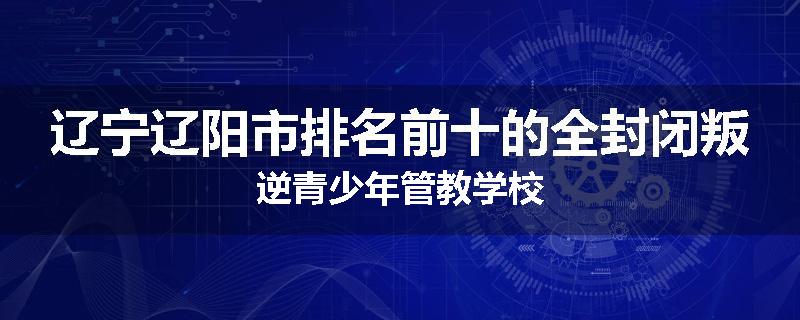 辽宁辽阳市排名前十的全封闭叛逆青少年管教学校