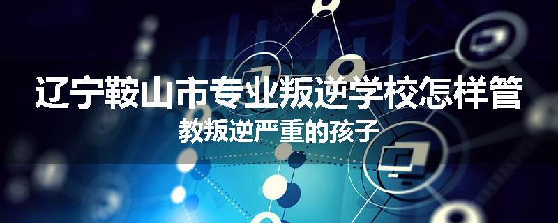 辽宁鞍山市专业叛逆学校怎样管教叛逆严重的孩子