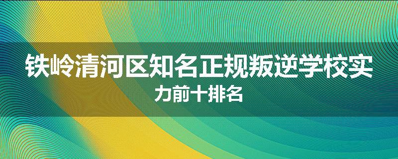 铁岭清河区知名正规叛逆学校实力前十排名
