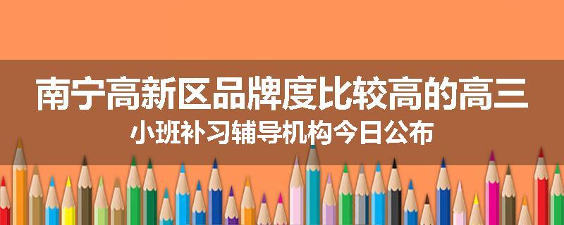 南宁高新区品牌度比较高的高三小班补习辅导机构今日公布