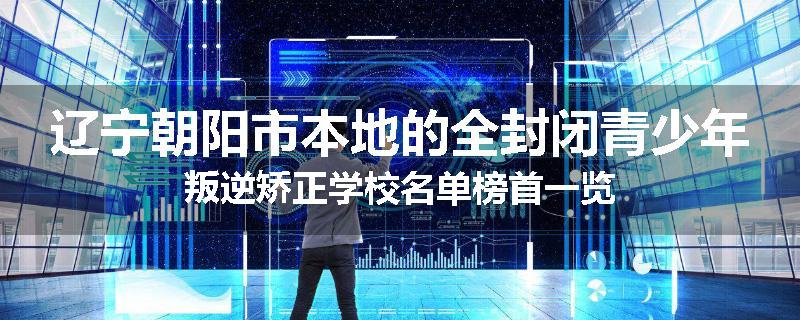 辽宁朝阳市本地的全封闭青少年叛逆矫正学校名单榜首一览