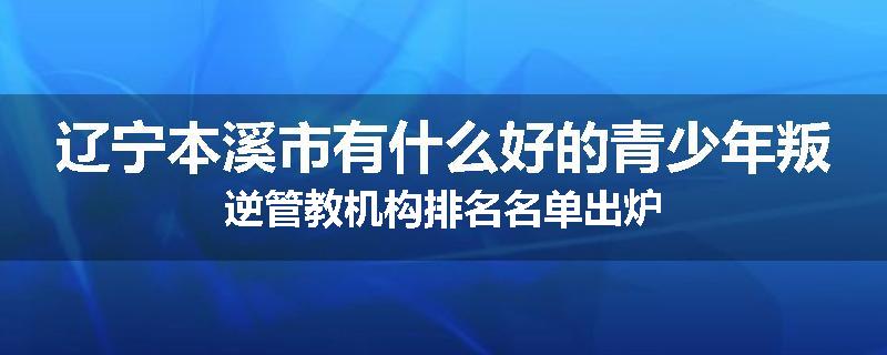 辽宁本溪市有什么好的青少年叛逆管教机构排名名单出炉