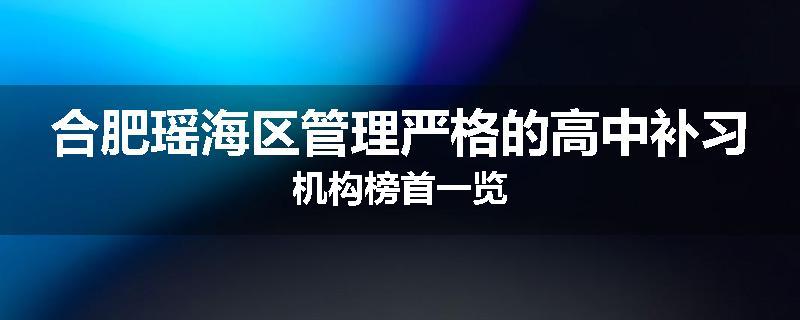 合肥瑶海区管理严格的高中补习机构榜首一览