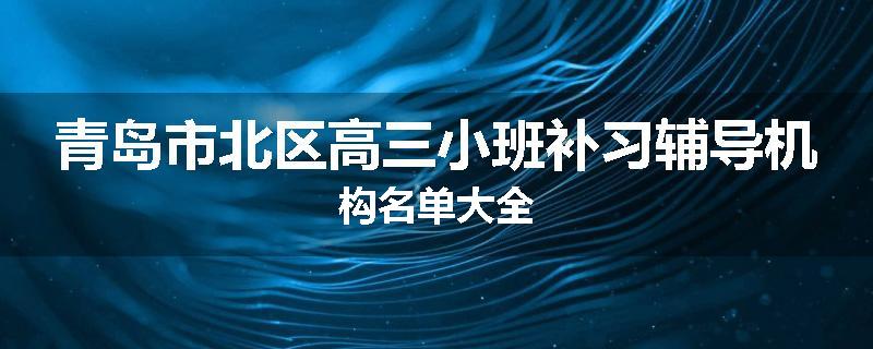青岛市北区高三小班补习辅导机构名单大全