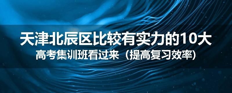 天津北辰区比较有实力的10大高考集训班看过来（提高复习效率)