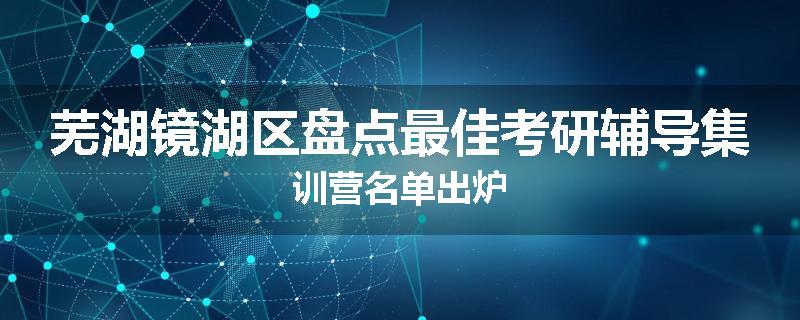 芜湖镜湖区盘点最佳考研辅导集训营名单出炉