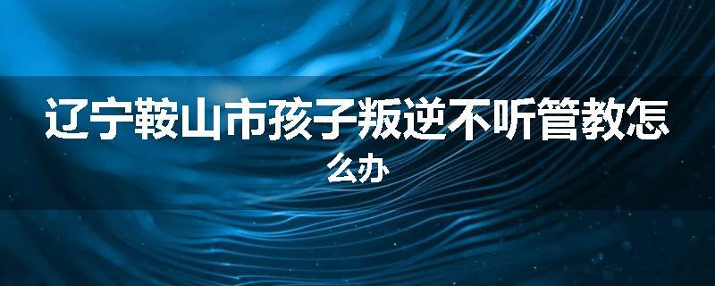 辽宁鞍山市孩子叛逆不听管教怎么办
