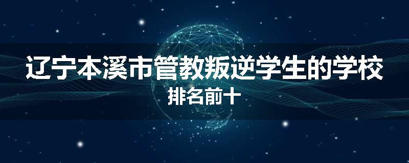 辽宁本溪市管教叛逆学生的学校排名前十