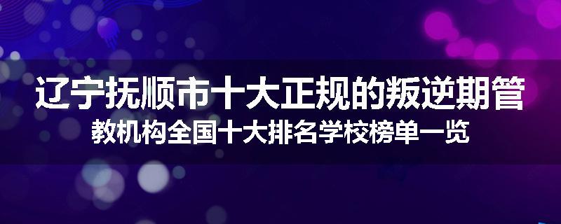 辽宁抚顺市十大正规的叛逆期管教机构全国十大排名学校榜单一览