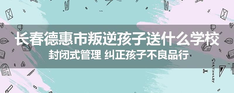 长春德惠市叛逆孩子送什么学校 封闭式管理 纠正孩子不良品行