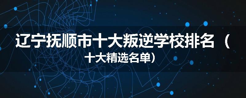 辽宁抚顺市十大叛逆学校排名（十大精选名单）