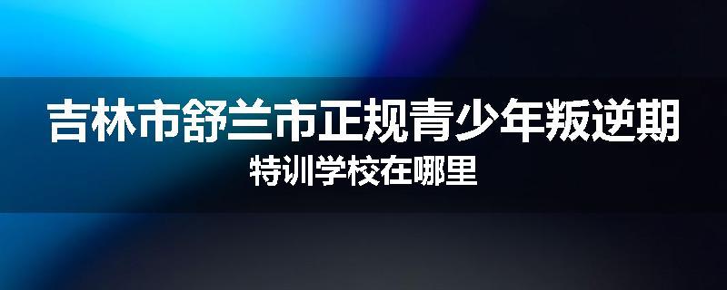 吉林市舒兰市正规青少年叛逆期特训学校在哪里