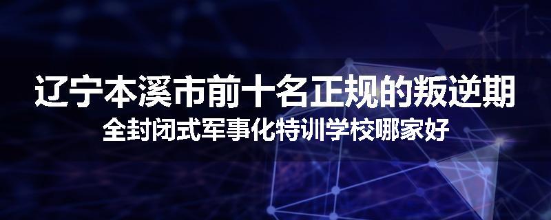 辽宁本溪市前十名正规的叛逆期全封闭式军事化特训学校哪家好